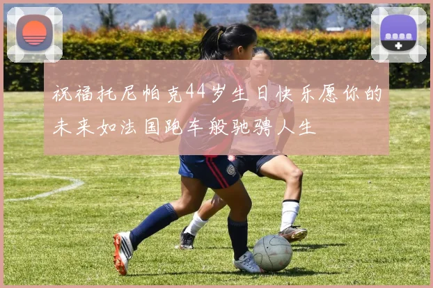祝福托尼帕克44岁生日快乐愿你的未来如法国跑车般驰骋人生