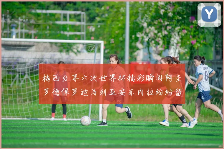 梅西分享六次世界杯精彩瞬间阿圭罗德保罗迪马利亚安东内拉纷纷留言互动