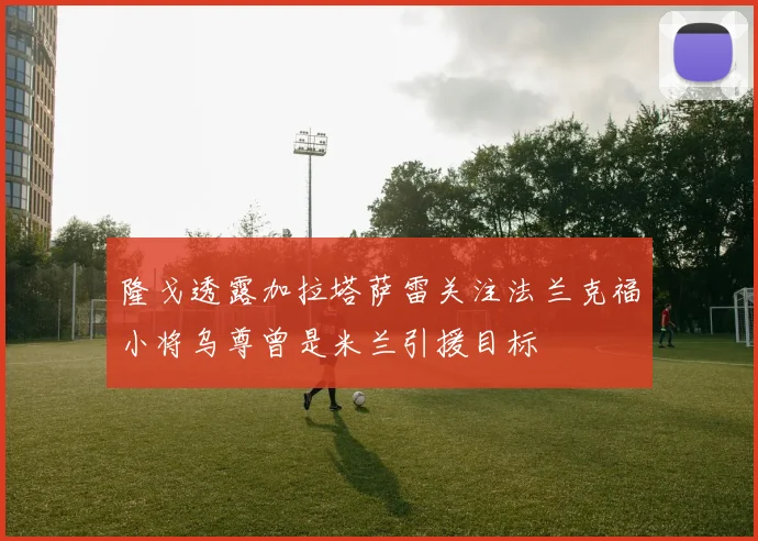 隆戈透露加拉塔萨雷关注法兰克福小将乌尊曾是米兰引援目标