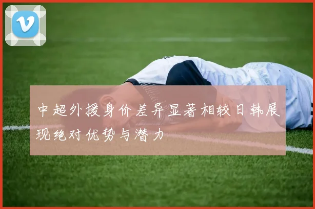 中超外援身价差异显著相较日韩展现绝对优势与潜力