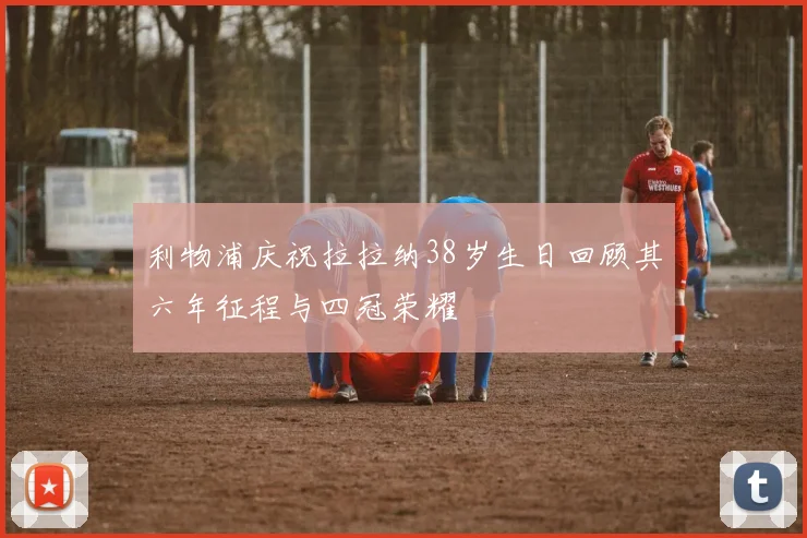 利物浦庆祝拉拉纳38岁生日回顾其六年征程与四冠荣耀