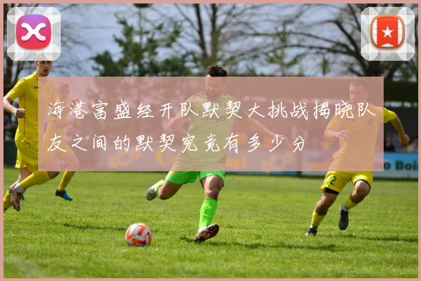 海港富盛经开队默契大挑战揭晓队友之间的默契究竟有多少分