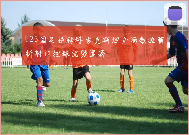 U23国足逆转塔吉克斯坦全场数据解析射门控球优势显著
