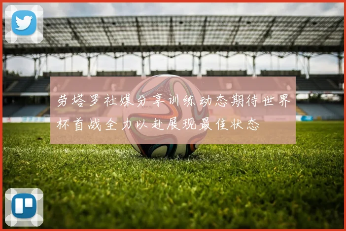劳塔罗社媒分享训练动态期待世界杯首战全力以赴展现最佳状态