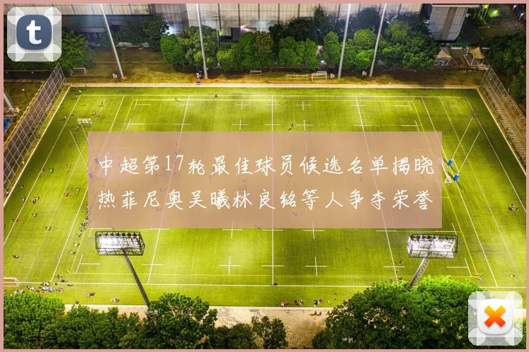 中超第17轮最佳球员候选名单揭晓热菲尼奥吴曦林良铭等人争夺荣誉