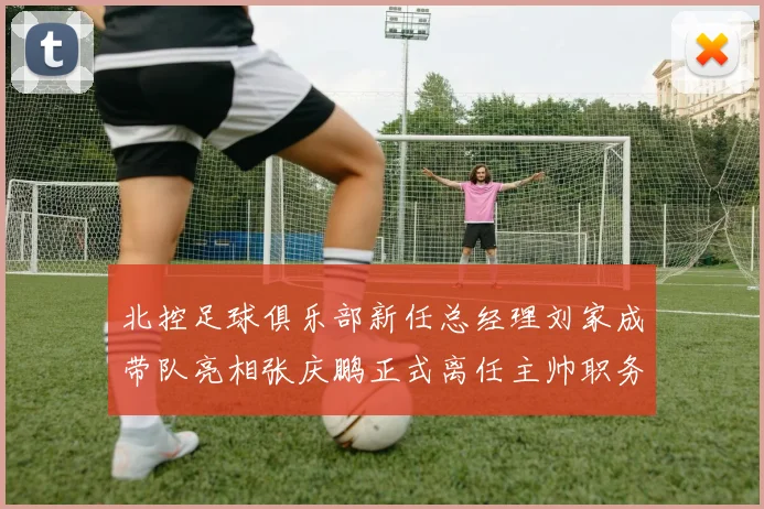北控足球俱乐部新任总经理刘家成带队亮相张庆鹏正式离任主帅职务