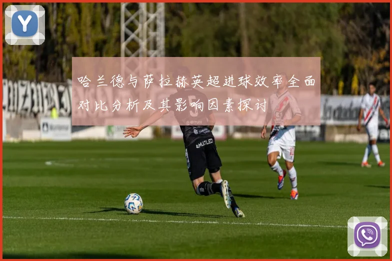 哈兰德与萨拉赫英超进球效率全面对比分析及其影响因素探讨